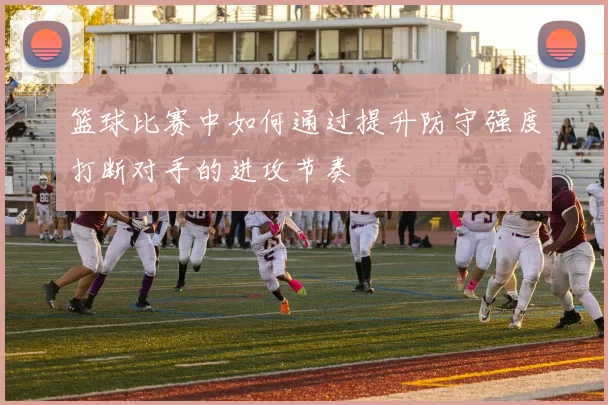 篮球比赛中如何通过提升防守强度打断对手的进攻节奏