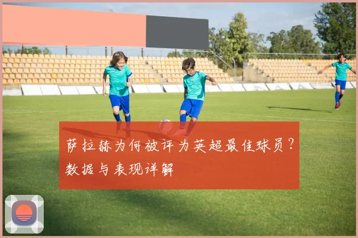 萨拉赫为何被评为英超最佳球员?数据与表现详解