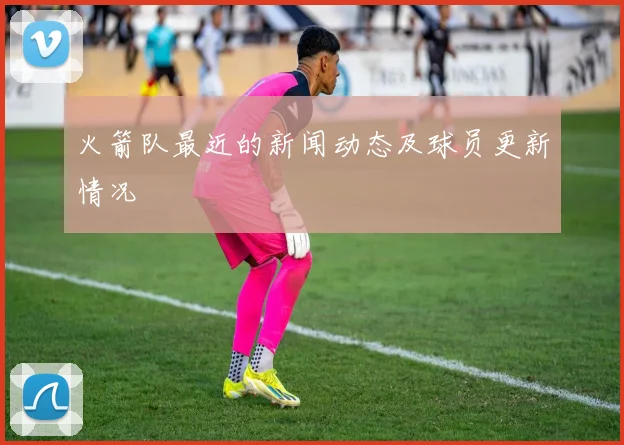 火箭队最近的新闻动态及球员更新情况