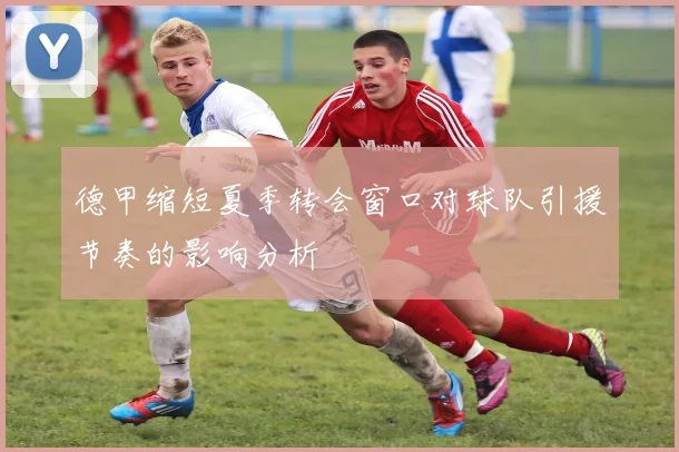 德甲缩短夏季转会窗口对球队引援节奏的影响分析