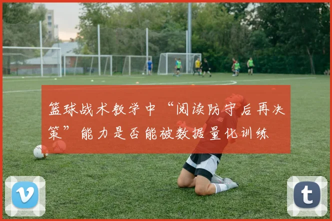 篮球战术教学中“阅读防守后再决策”能力是否能被数据量化训练
