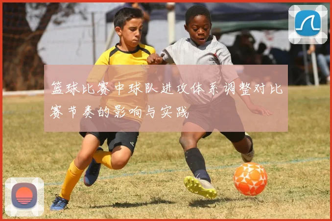 篮球比赛中球队进攻体系调整对比赛节奏的影响与实践