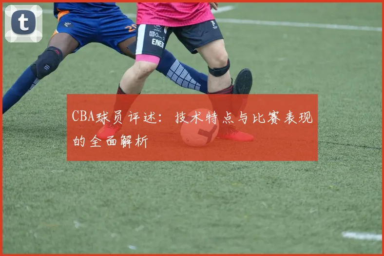 CBA球员评述：技术特点与比赛表现的全面解析