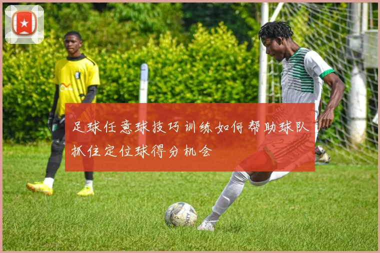 足球任意球技巧训练如何帮助球队抓住定位球得分机会